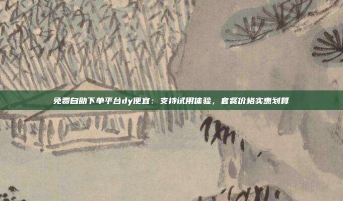 免费自助下单平台dy便宜：支持试用体验，套餐价格实惠划算