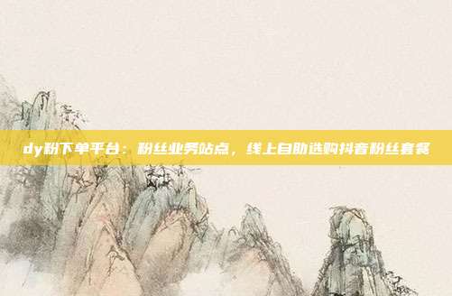 dy粉下单平台：粉丝业务站点，线上自助选购抖音粉丝套餐