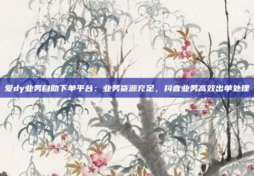 爱dy业务自助下单平台：业务货源充足，抖音业务高效出单处理