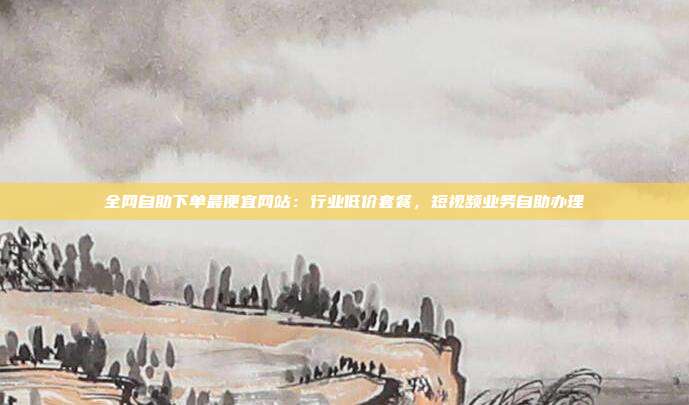 全网自助下单最便宜网站：行业低价套餐，短视频业务自助办理