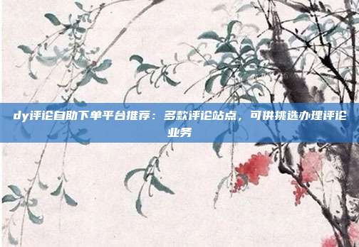 dy评论自助下单平台推荐:多款评论站点,可供挑选办理评论业务