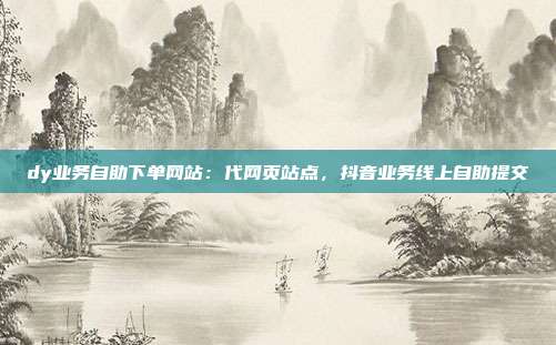 dy业务自助下单网站:代网页站点,抖音业务线上自助提交