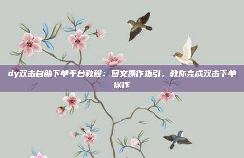 dy双击自助下单平台教程:图文操作指引,教你完成双击下单操作