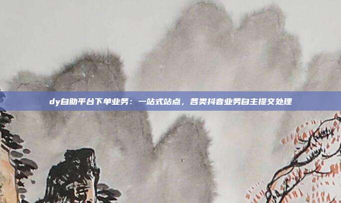 dy自助平台下单业务:一站式站点,各类抖音业务自主提交处理