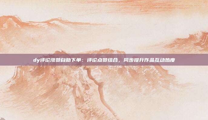 dy评论涨赞自助下单：评论点赞组合，同步提升作品互动热度