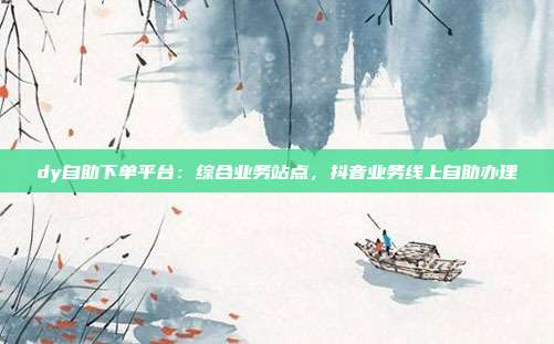 dy自助下单平台：综合业务站点，抖音业务线上自助办理