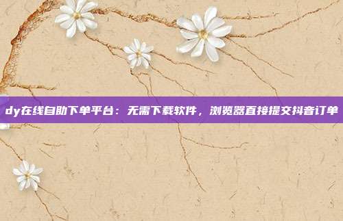 dy在线自助下单平台：无需下载软件，浏览器直接提交抖音订单
