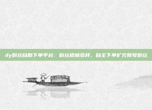 dy粉丝自助下单平台:粉丝规格多样,自主下单扩充账号粉丝