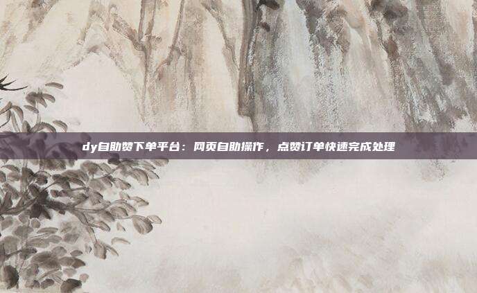dy自助赞下单平台：网页自助操作，点赞订单快速完成处理