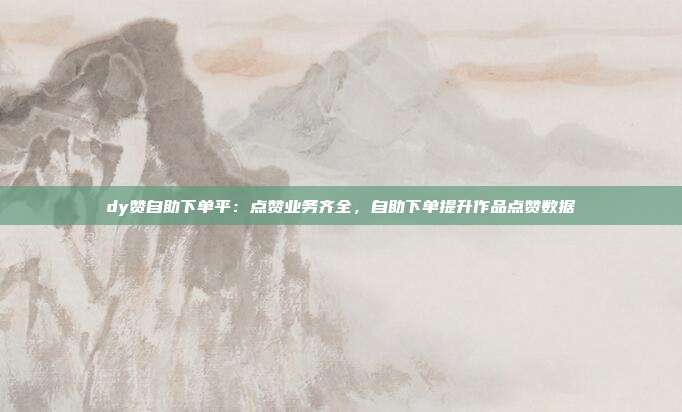 dy赞自助下单平:点赞业务齐全,自助下单提升作品点赞数据
