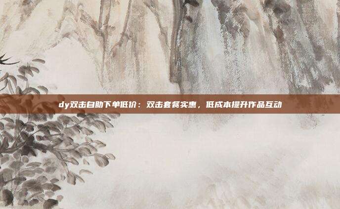 dy双击自助下单低价：双击套餐实惠，低成本提升作品互动