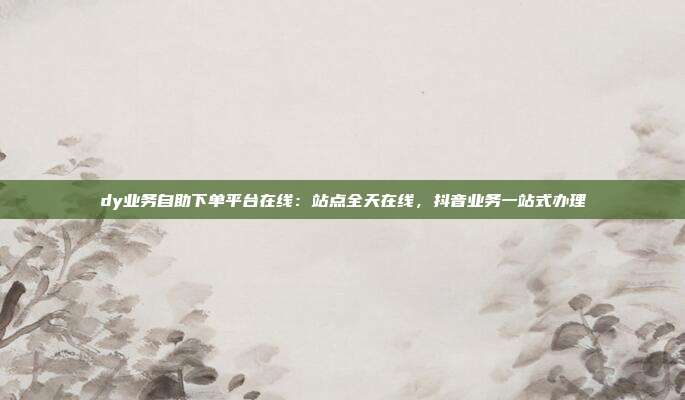 dy业务自助下单平台在线:站点全天在线,抖音业务一站式办理