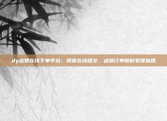 dy点赞在线下单平台：网页在线提交，点赞订单随时受理处理
