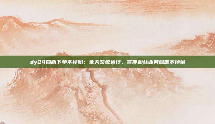 dy24自助下单不掉粉:全天系统运行,宣传粉丝业务稳定不掉量