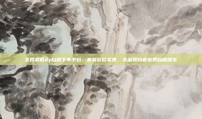 全网最低dy自助下单平台:套餐价位实惠,全品类抖音业务自助提交