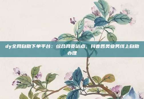 dy全网自助下单平台:综合网页站点,抖音各类业务线上自助办理