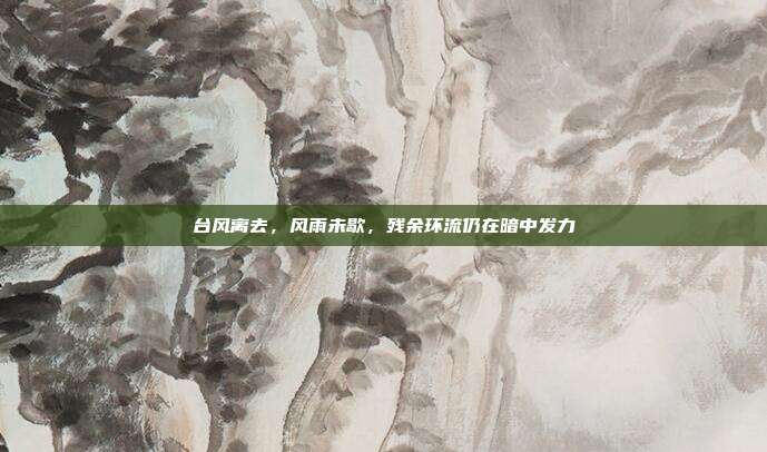 台风离去,风雨未歇,残余环流仍在暗中发力