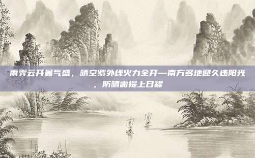 雨霁云开暑气盛,晴空紫外线火力全开—南方多地迎久违阳光,防晒需提上日程