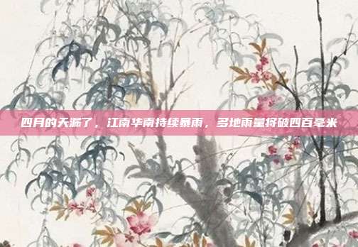 四月的天漏了，江南华南持续暴雨，多地雨量将破四百毫米