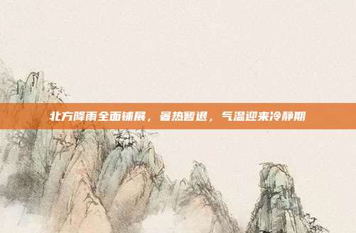 北方降雨全面铺展，暑热暂退，气温迎来冷静期