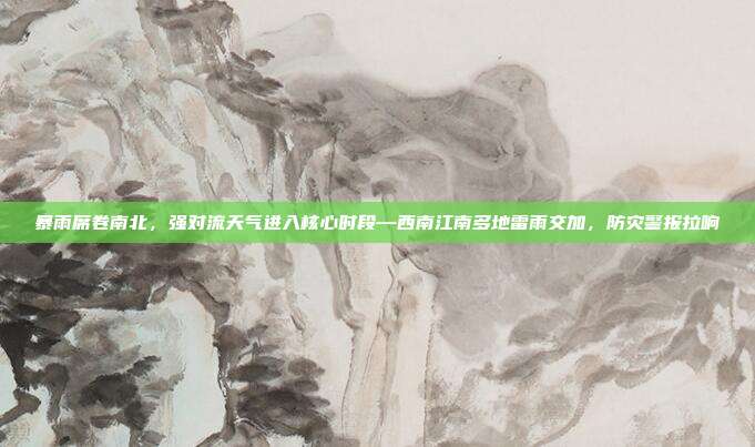 暴雨席卷南北,强对流天气进入核心时段—西南江南多地雷雨交加,防灾警报拉响