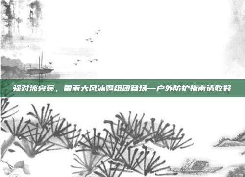 强对流突袭，雷雨大风冰雹组团登场—户外防护指南请收好