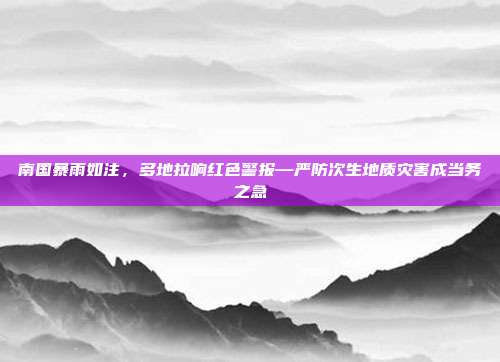 南国暴雨如注，多地拉响红色警报—严防次生地质灾害成当务之急