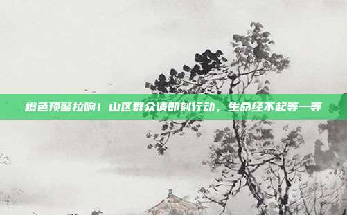 橙色预警拉响!山区群众请即刻行动,生命经不起等一等
