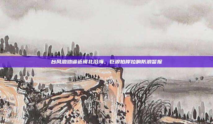 台风汹汹逼近闽北沿海,巨浪拍岸拉响防浪警报