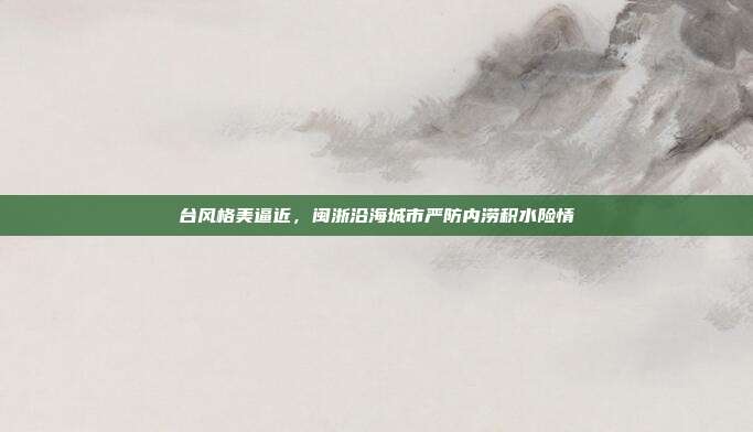 台风格美逼近,闽浙沿海城市严防内涝积水险情