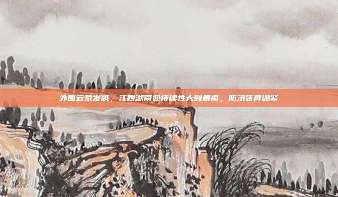 外围云系发威，江西湖南迎持续性大到暴雨，防汛弦再绷紧