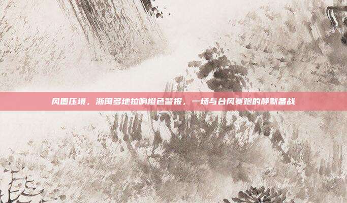 风圈压境,浙闽多地拉响橙色警报,一场与台风赛跑的静默备战
