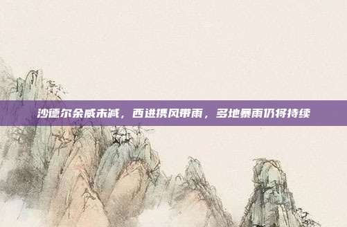 沙德尔余威未减，西进携风带雨，多地暴雨仍将持续