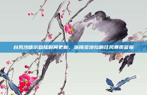 台风沙德尔登陆时间更新,浙闽多地拉响狂风暴雨警报
