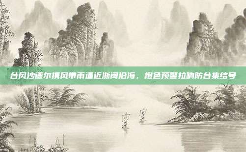 台风沙德尔携风带雨逼近浙闽沿海，橙色预警拉响防台集结号