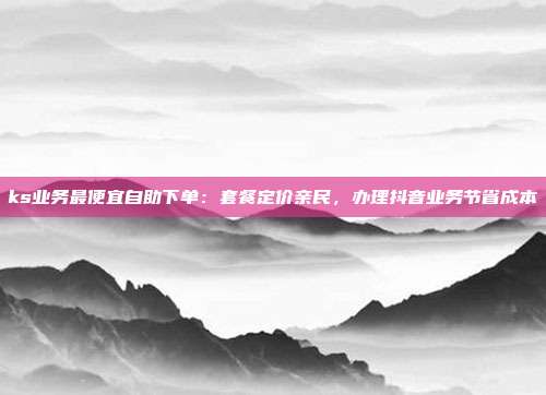 ks业务最便宜自助下单:套餐定价亲民,办理抖音业务节省成本