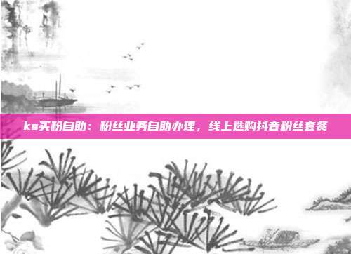 ks买粉自助:粉丝业务自助办理,线上选购抖音粉丝套餐
