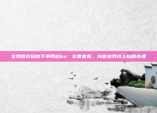 全网低价自助下单网站ks:实惠套餐,抖音业务线上自助办理