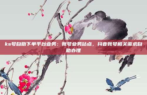 ks号自助下单平台业务:账号业务站点,抖音账号相关需求自助办理