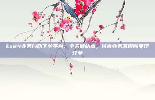 ks24业务自助下单平台:全天候站点,抖音业务不间断受理订单
