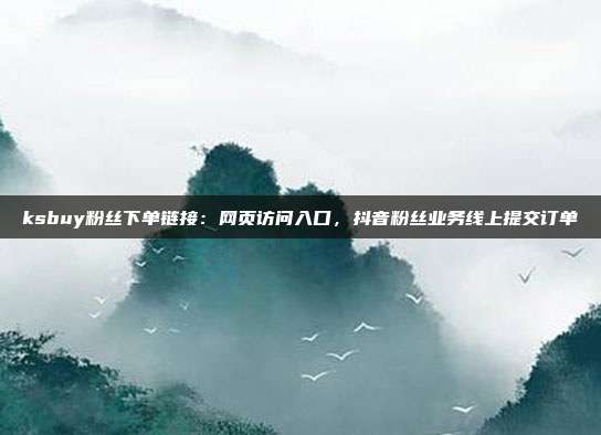 ksbuy粉丝下单链接：网页访问入口，抖音粉丝业务线上提交订单