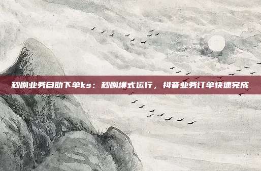 秒刷业务自助下单ks：秒刷模式运行，抖音业务订单快速完成