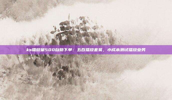 ks播放量500自助下单：五百播放套餐，小成本测试播放业务