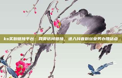 ks买粉链接平台：网页访问链接，进入抖音粉丝业务办理站点