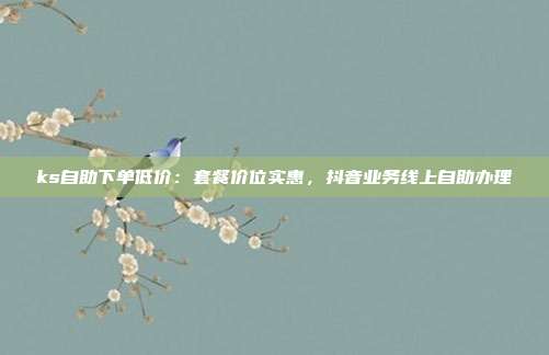 ks自助下单低价:套餐价位实惠,抖音业务线上自助办理