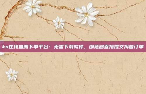 ks在线自助下单平台:无需下载软件,浏览器直接提交抖音订单