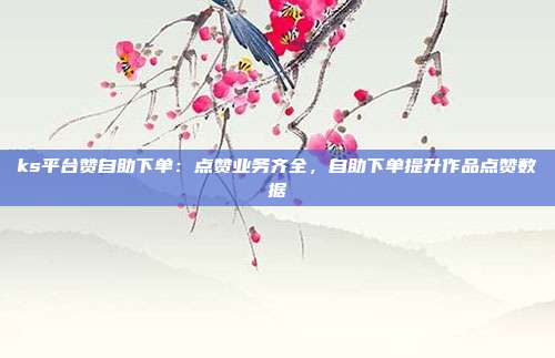 ks平台赞自助下单：点赞业务齐全，自助下单提升作品点赞数据