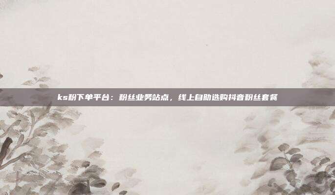 ks粉下单平台：粉丝业务站点，线上自助选购抖音粉丝套餐