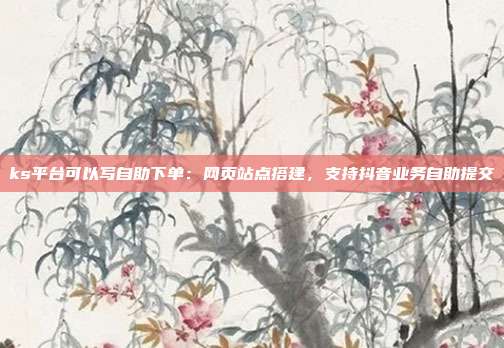 ks平台可以写自助下单:网页站点搭建,支持抖音业务自助提交