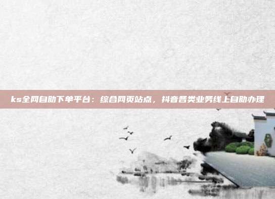 ks全网自助下单平台:综合网页站点,抖音各类业务线上自助办理